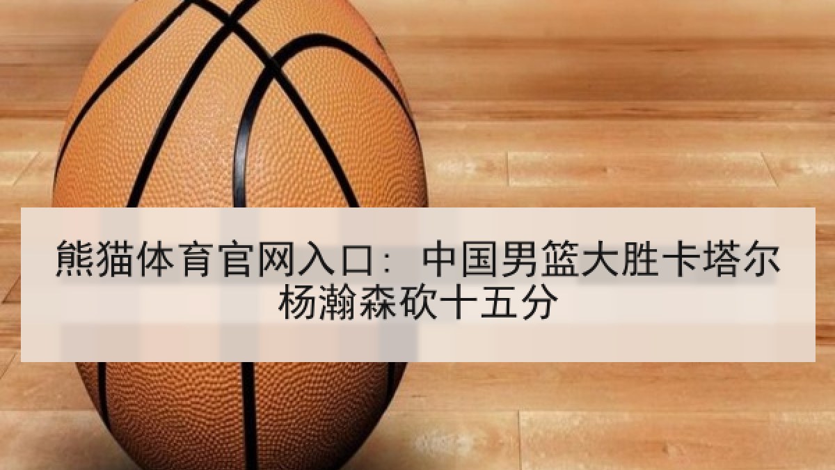 熊猫体育官网入口: 中国男篮大胜卡塔尔杨瀚森砍十五分